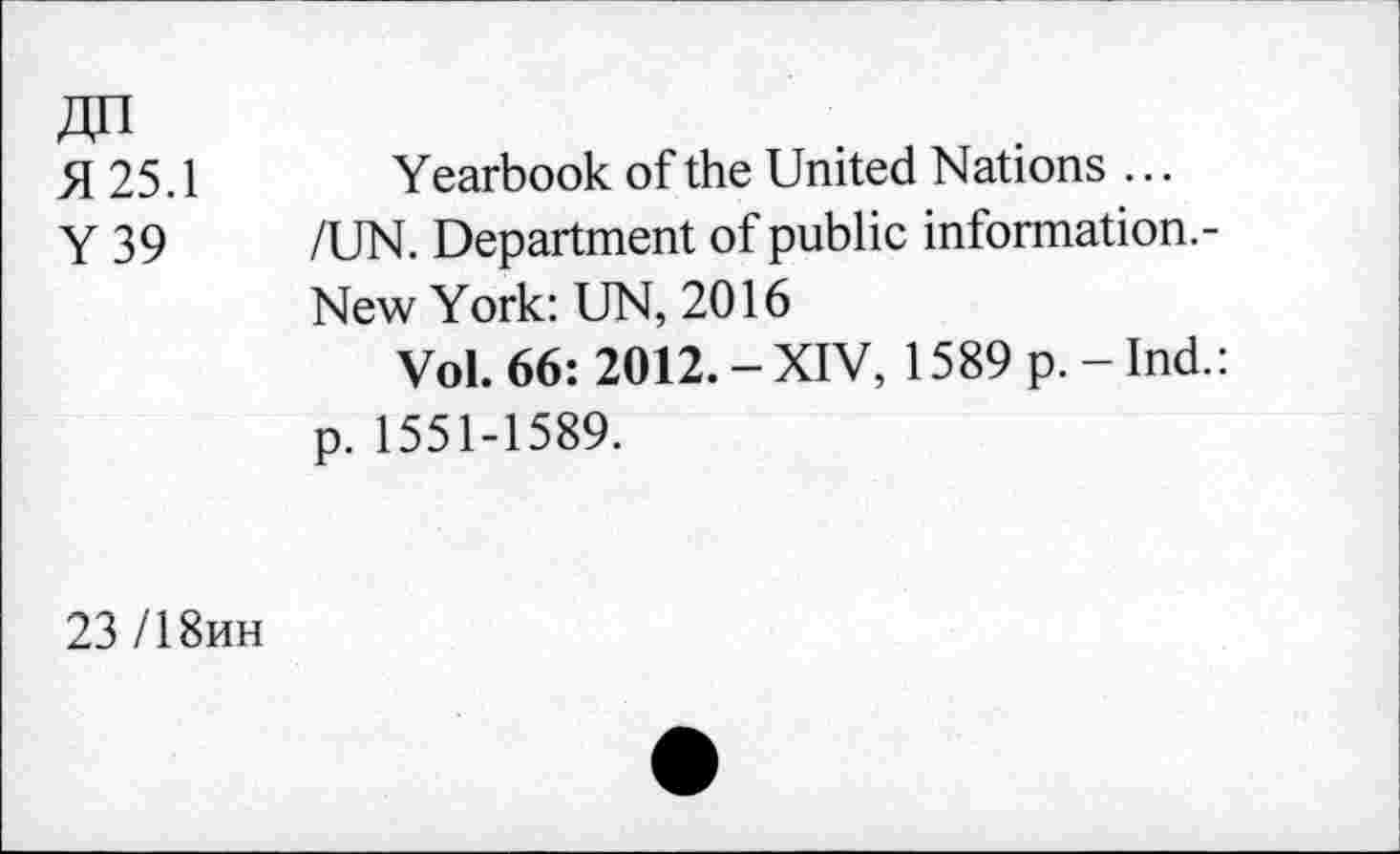 ﻿Jin
51 25.1	Yearbook of the United Nations ...
Y 39 /UN. Department of public information.-New York: UN, 2016
Vol. 66: 2012. - XIV, 1589 p. - Ind.: p. 1551-1589.
23 /18hh